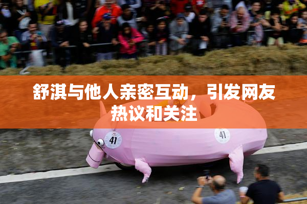 舒淇与他人亲密互动，引发网友热议和关注