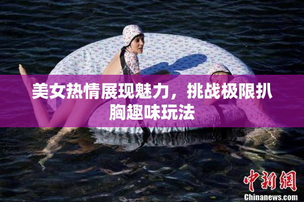 美女热情展现魅力，挑战极限扒胸趣味玩法