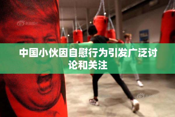中国小伙因自慰行为引发广泛讨论和关注