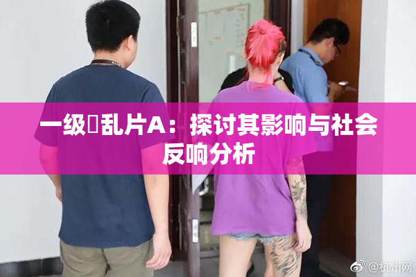 一级婬乱片A：探讨其影响与社会反响分析