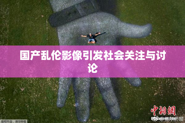 国产乱伦影像引发社会关注与讨论