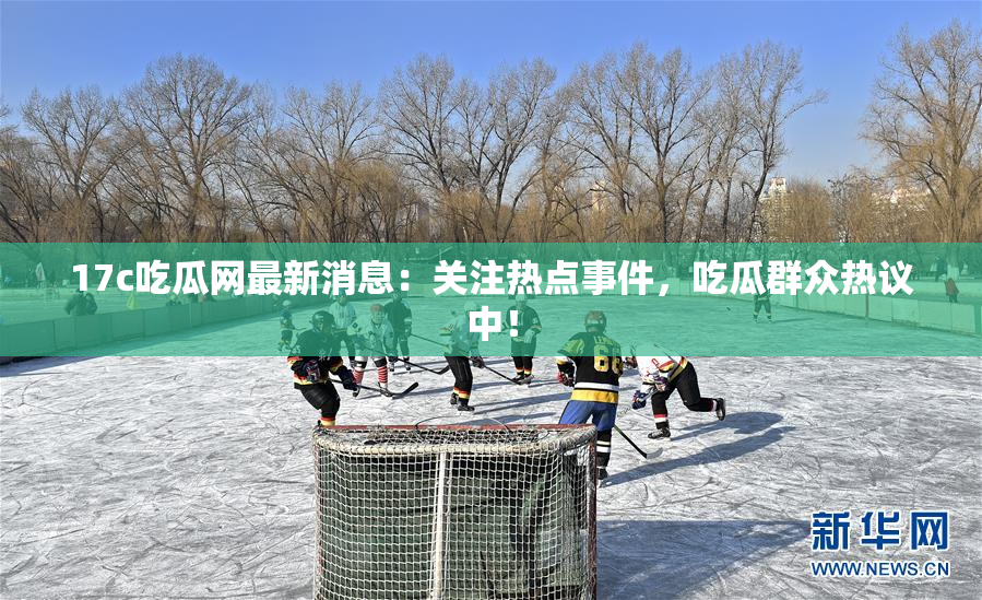17c吃瓜网最新消息：关注热点事件，吃瓜群众热议中！