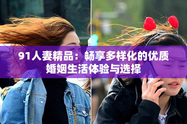 91人妻精品：畅享多样化的优质婚姻生活体验与选择