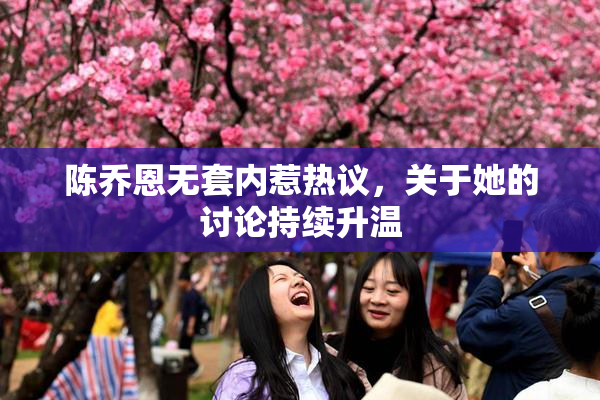 陈乔恩无套内惹热议，关于她的讨论持续升温
