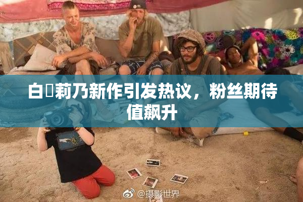 白咲莉乃新作引发热议，粉丝期待值飙升