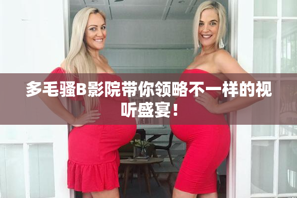 多毛骚B影院带你领略不一样的视听盛宴！