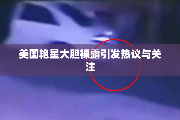 美国艳星大胆裸露引发热议与关注