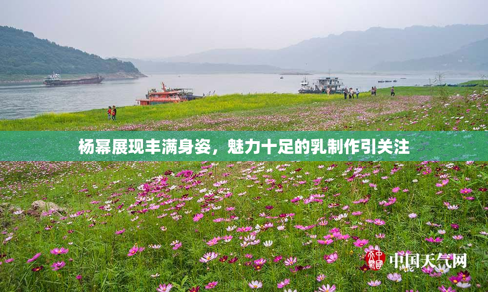 杨幂展现丰满身姿，魅力十足的乳制作引关注