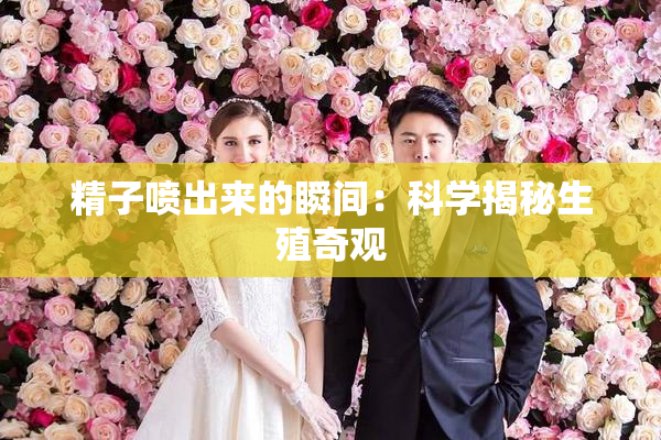精子喷出来的瞬间：科学揭秘生殖奇观