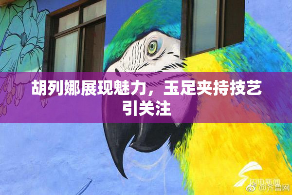 胡列娜展现魅力，玉足夹持技艺引关注