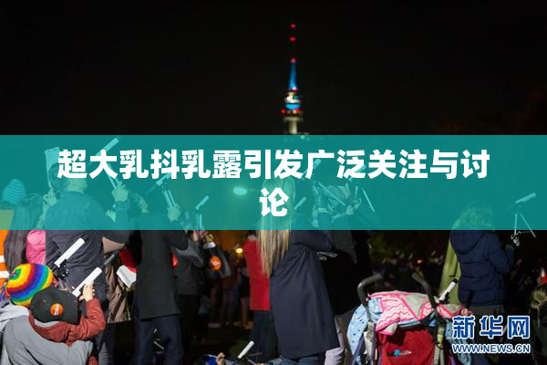 超大乳抖乳露引发广泛关注与讨论