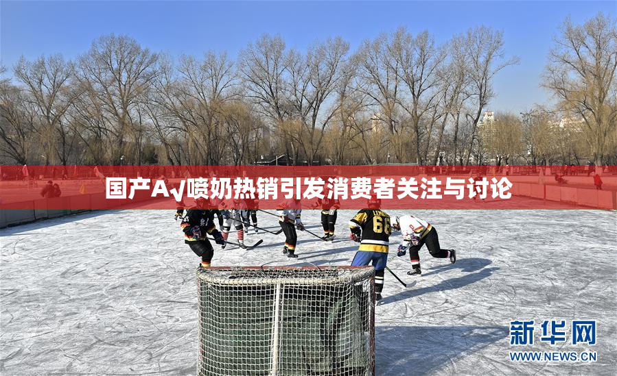 国产A√喷奶热销引发消费者关注与讨论