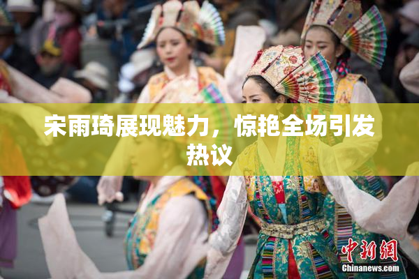 宋雨琦展现魅力，惊艳全场引发热议