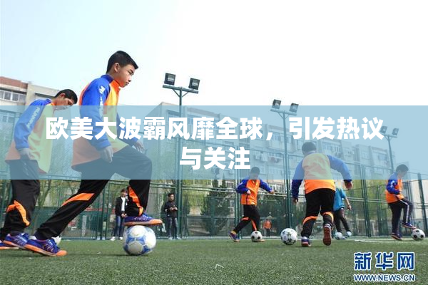 欧美大波霸风靡全球，引发热议与关注