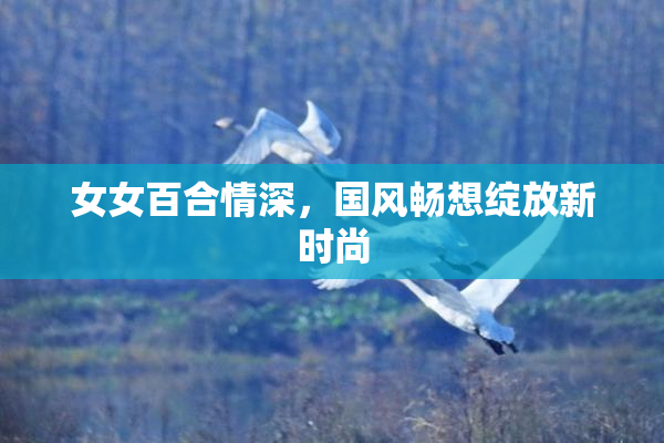 女女百合情深，国风畅想绽放新时尚