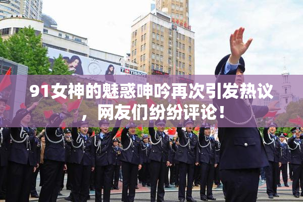 91女神的魅惑呻吟再次引发热议，网友们纷纷评论！