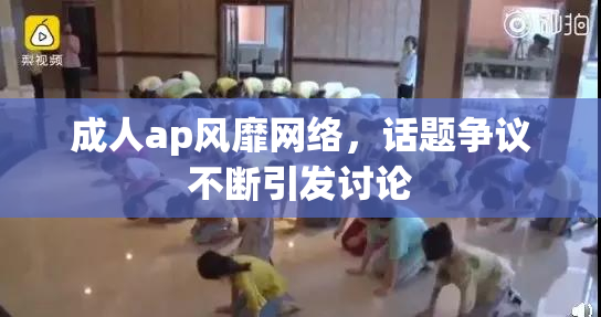 成人ap风靡网络，话题争议不断引发讨论