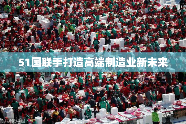 51国联手打造高端制造业新未来