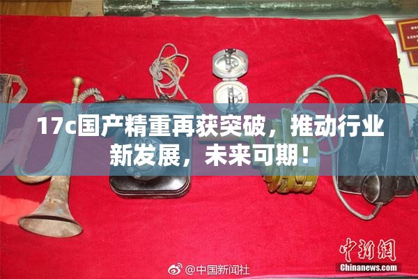 17c国产精重再获突破，推动行业新发展，未来可期！