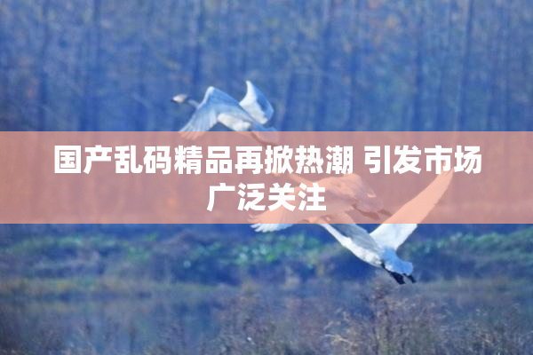 国产乱码精品再掀热潮 引发市场广泛关注