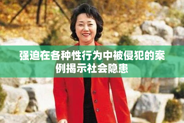 强迫在各种性行为中被侵犯的案例揭示社会隐患