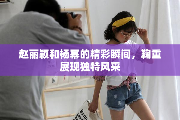 赵丽颖和杨幂的精彩瞬间，鞠重展现独特风采