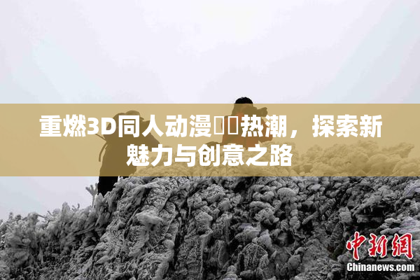 重燃3D同人动漫❌‌热潮，探索新魅力与创意之路