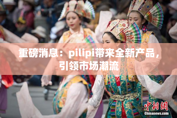 重磅消息：pilipi带来全新产品，引领市场潮流