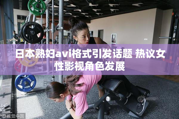 日本熟妇avi格式引发话题 热议女性影视角色发展