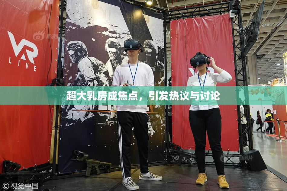 超大乳房成焦点，引发热议与讨论