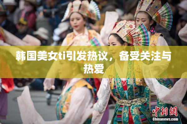韩国美女ti引发热议，备受关注与热爱