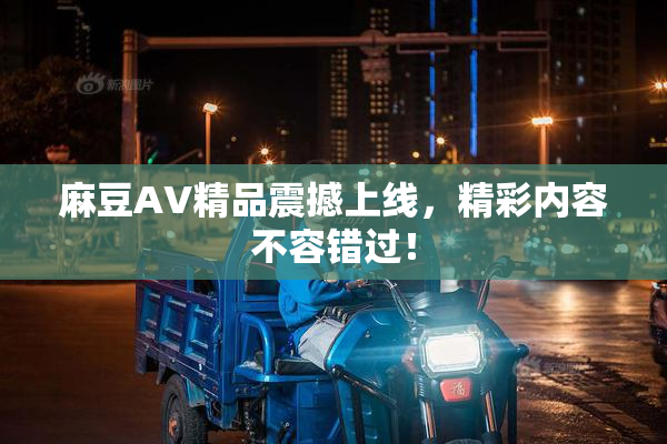 麻豆AV精品震撼上线，精彩内容不容错过！
