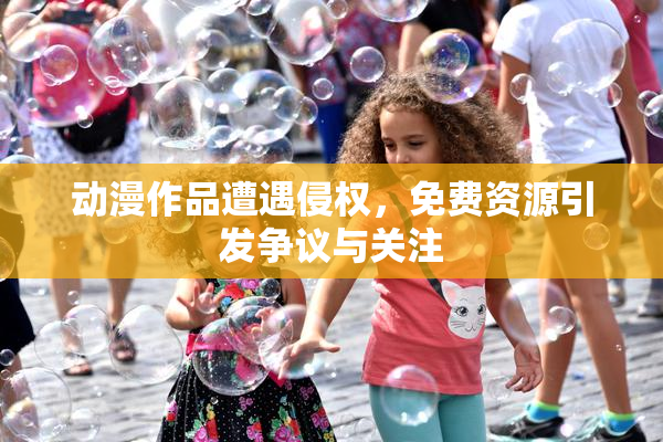 动漫作品遭遇侵权，免费资源引发争议与关注