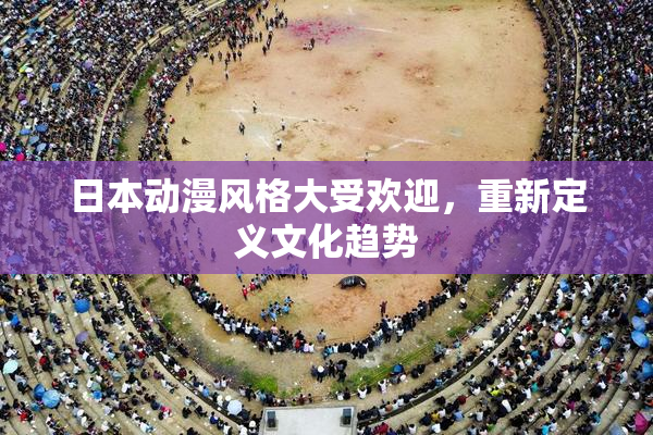 日本动漫风格大受欢迎，重新定义文化趋势