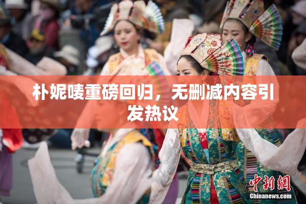 朴妮唛重磅回归，无删减内容引发热议