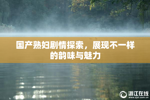 国产熟妇剧情探索，展现不一样的韵味与魅力