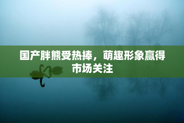 国产胖熊受热捧，萌趣形象赢得市场关注