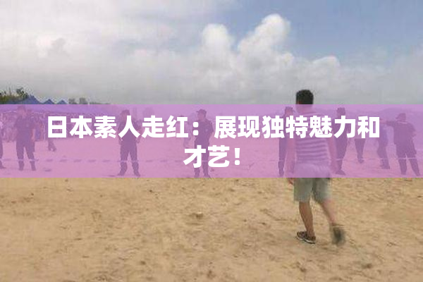 日本素人走红：展现独特魅力和才艺！