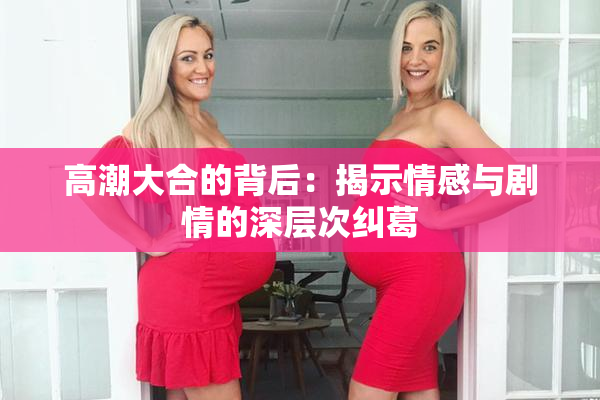 高潮大合的背后：揭示情感与剧情的深层次纠葛
