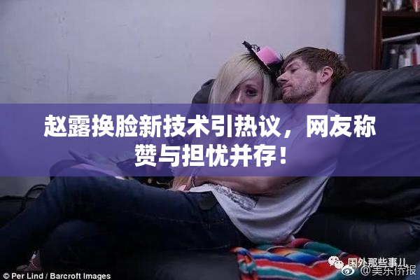 赵露换脸新技术引热议，网友称赞与担忧并存！