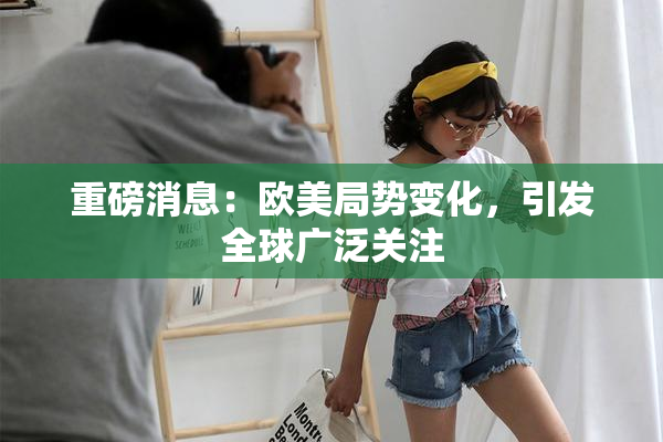 重磅消息：欧美局势变化，引发全球广泛关注