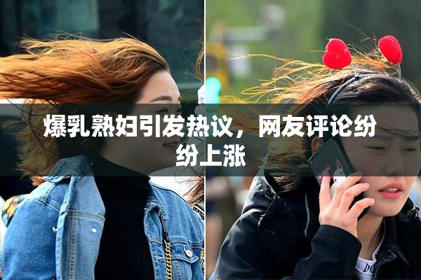爆乳熟妇引发热议，网友评论纷纷上涨