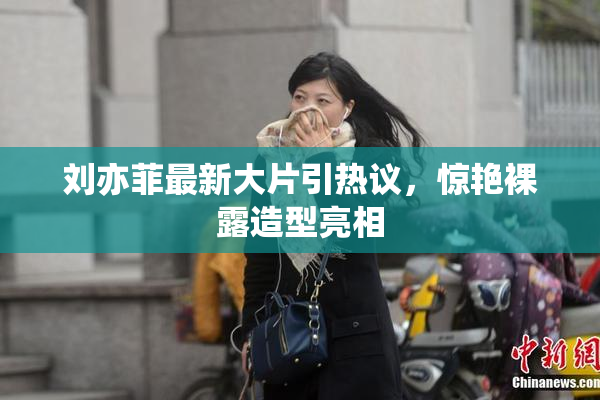 刘亦菲最新大片引热议，惊艳裸露造型亮相