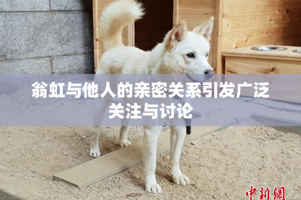 翁虹与他人的亲密关系引发广泛关注与讨论