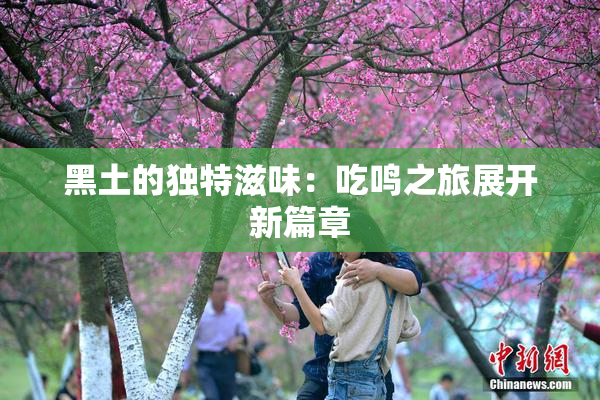 黑土的独特滋味：吃鸣之旅展开新篇章