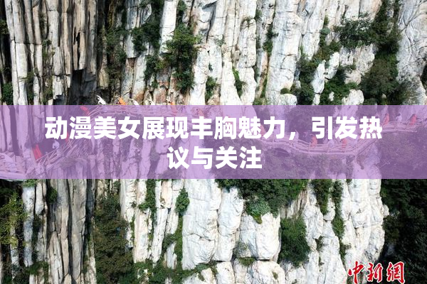 动漫美女展现丰胸魅力，引发热议与关注