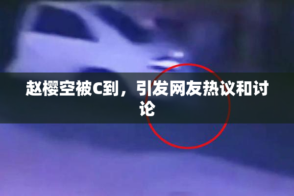 赵樱空被C到，引发网友热议和讨论