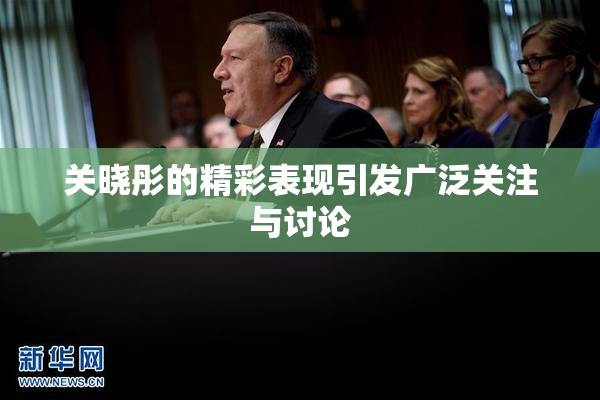 关晓彤的精彩表现引发广泛关注与讨论