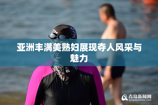 亚洲丰满美熟妇展现夺人风采与魅力