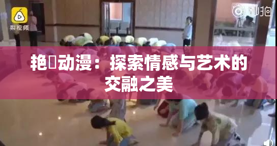 艳鉧动漫：探索情感与艺术的交融之美